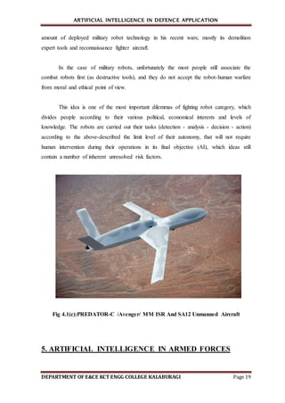 ARTIFICIAL INTELLIGENCE IN DEFENCE APPLICATION
DEPARTMENT OF E&CE KCT ENGG COLLEGE KALABURAGI Page 19
amount of deployed military robot technology in his recent wars; mostly its demolition
expert tools and reconnaissance fighter aircraft.
In the case of military robots, unfortunately the most people still associate the
combat robots first (as destructive tools), and they do not accept the robot-human warfare
from moral and ethical point of view.
This idea is one of the most important dilemmas of fighting robot category, which
divides people according to their various political, economical interests and levels of
knowledge. The robots are carried out their tasks (detection - analysis - decision - action)
according to the above-described the limit level of their autonomy, that will not require
human intervention during their operations in its final objective (AI), which ideas still
contain a number of inherent unresolved risk factors.
Fig 4.1(c):PREDATOR-C /Avenger/ MM ISR And SA12 Unmanned Aircraft
5. ARTIFICIAL INTELLIGENCE IN ARMED FORCES
 