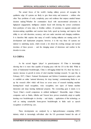 ARTIFICIAL INTELLIGENCE IN DEFENCE APPLICATION
DEPARTMENT OF E&CE KCT ENGG COLLEGE KALABURAGI Page 20
The armed forces of the world’s leading military powers all recognize the
qualitative edge AI systems are likely to give them today and tomorrow – soldiers who
often “face problems of scale, complexity, pace and resilience that outpace unaided human
decision making.”Whether for commanders faced with unconventional adversaries in
highspeed engagements; intelligence analysts faced with drawing the correct conclusions
from petabytes of noisy data; or frontline soldiers; AI promises to augment analysis and
decision-making capabilities and reaction times both, speed up learning, and improve their
ability to act with discretion, accuracy, and care under uncertain and changing conditions.
It is therefore little surprise that many of world’s leading militaries are running active AI
development and deployment programs; however, it is the way these AI systems are
tailored to underlying needs, which reveals a lot about the evolving strategic and tactical
doctrines of these powers – and the changing nature of deterrence and warfare in the
decades to come.
5.1 CHINA
As the second biggest ‘player’ in general-purpose AI China is increasingly
showing that it is more than capable of keeping pace with the US in this field. While in
terms of fundamental breakthroughs, China is still lagging behind the US, there has been a
massive increase in growth in terms of cited (machine learning) research. To spur this, in
February 2017, China’s National Development and Reform Commission approved a plan
to establish an online ‘national laboratory for deep learning’, commissioning Baidu to set
up the research effort which will focus on seven areas of research including machine
learning-based visual recognition, voice recognition, new types of human machine
interaction and deep learning intellectual property. The overarching goal, it stated, is to
“boost China’s overall competence in artificial intelligence”. Meanwhile, major Chinese
companies such as Baidu, Alibaba and Tencent have proven remarkably adept at rapidly
iterating over breakthroughs to develop – and deploy – applications of this technology, as
well as making remarkable home-grown breakthroughs in fields such as speech
recognition or self-driving cars.
These developments are catalyzed by a high-performance computing (HPC)
industry which is increasingly self-reliant: after the US government banned the sale of
 