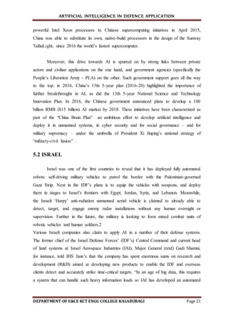 ARTIFICIAL INTELLIGENCE IN DEFENCE APPLICATION
DEPARTMENT OF E&CE KCT ENGG COLLEGE KALABURAGI Page 21
powerful Intel Xeon processors to Chinese supercomputing initiatives in April 2015,
China was able to substitute its own, native-build processors in the design of the Sunway
TaihuLight, since 2016 the world’s fastest supercomputer.
Moreover, this drive towards AI is spurred on by strong links between private
actors and civilian applications on the one hand, and government agencies (specifically the
People’s Liberation Army - PLA) on the other. Such government support goes all the way
to the top: in 2016, China’s 13th 5-year plan (2016-20) highlighted the importance of
further breakthroughs in AI, as did the 13th 5-year National Science and Technology
Innovation Plan. In 2016, the Chinese government announced plans to develop a 100
billion RMB ($15 billion) AI market by 2018. These initiatives have been characterized as
part of the “China Brain Plan” an ambitious effort to develop artificial intelligence and
deploy it in unmanned systems, in cyber security and for social governance – and for
military supremacy – under the umbrella of President Xi Jinping’s national strategy of
“military-civil fusion” .
5.2 ISRAEL
Israel was one of the first countries to reveal that it has deployed fully automated
robots: self-driving military vehicles to patrol the border with the Palestinian-governed
Gaza Strip. Next in the IDF’s plans is to equip the vehicles with weapons, and deploy
them in stages to Israel’s frontiers with Egypt, Jordan, Syria, and Lebanon. Meanwhile,
the Israeli ‘Harpy’ anti-radiation unmanned aerial vehicle is claimed to already able to
detect, target, and engage enemy radar installations without any human oversight or
supervision. Further in the future, the military is looking to form mixed combat units of
robotic vehicles and human soldiers.2
Various Israeli companies also claim to apply AI in a number of their defense systems.
The former chief of the Israel Defense Forces’ (IDF’s) Central Command and current head
of land systems at Israel Aerospace Industries (IAI), Major General (retd) Gadi Shamni,
for instance, told IHS Jane’s that the company has spent enormous sums on research and
development (R&D) aimed at developing new products to enable the IDF and overseas
clients detect and accurately strike time-critical targets. “In an age of big data, this requires
a system that can handle such heavy information loads so IAI has developed an automated
 