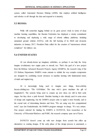 ARTIFICIAL INTELLIGENCE IN DEFENCE APPLICATION
DEPARTMENT OF E&CE KCT ENGG COLLEGE KALABURAGI Page 22
system, called Automated Decision Making (ADM), that employs artificial intelligence
and robotics to sift through the data and respond to it instantly.
5.3 RUSSIA
While still somewhat lagging behind on its great power rivals in terms of deep
machine learning capabilities, the Russian Federation has displayed a steady commitment
to developing and deploying a wide range of robotic military platforms, including
unmanned ground vehicles (UGVs), with the full backing of its MoD and domestic
industries: in January 2017, President Putin called for the creation of “autonomous robotic
complexes” for military use.
5.4 UNITED STATES
AI can already dream up imaginary celebrities, so perhaps it can help the Army
imagine revolutionary new engine parts or aircraft, too. That’s the goal of a new project
from the Defense Advanced Research Projects Agency (DARPA), the research wing of the
US Defense Department. DARPA wants entrants to rethink the way complex components
are designed by combining recent advances in machine learning with fundamental tenets
of math and engineering.
AI is increasingly being used to imagine new things, from celebrity
facesto clothing (see “The GANfather: The man who’s given machines the gift of
imagination”). The systems being used to conjure up new ideas are still in their early
stages, but they show a path forward. Machine learning is also already used in some areas
of design and engineering, but the DARPA project aims to apply it more broadly, and to
the crucial task of determining function and form. “We are using very few computational
tools,” says Jan Vandenbrande, the DARPA program manager in charge. “It’s very artisan.
One project selected for funding by DARPA is D-FOCUS, from researchers at the
University of Wisconsin-Madison and PARC, the research company spun out of Xerox.
D-FOCUS doesn’t come up with new designs from scratch but offers up
alternatives to existing designs. If the early phase of the design process is automated, a
 