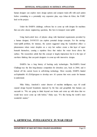 ARTIFICIAL INTELLIGENCE IN DEFENCE APPLICATION
DEPARTMENT OF E&CE KCT ENGG COLLEGE KALABURAGI Page 23
human designer can explore more design options and compare trade-offs with each option
before committing to a potentially very expensive plan, says Johan de Kleer, the PARC
lead on the project.
Under the DARPA challenge, software has to come up with designs for machines
that can solve classic engineering questions, like how to transport water uphill.
Using hard-coded laws of physics along with functional requirements provided by
a human designer, D-FOCUS can explore potential design concepts. For the moving-
water-uphill problem, for instance, the system suggested using the Leidenfrost effect—a
phenomenon where water droplets on a very hot surface create a thin layer of vapor
beneath themselves, causing a repulsive force that makes the water hover above the
surface. The researchers admit that this concept is largely impractical, but it is the type of
out-there thinking that can push designers to come up with innovative designs.
DARPA has a long history of backing early technologies. The DARPA Grand
Challenge was the first long-distance competition for driverless cars, back in 2004, and it
kicked off the current boom in self-driving technology. More recently, DARPA funded
an Explainable AI (XAI)program to develop new AI systems that were easier for humans
to understand.
Mike Haley, Autodesk’s senior director of machine intelligence, says AI could
expand design beyond boundaries imposed by the bias and groupthink that humans can
succumb to. “We are going to think beyond our brains and come up with ideas that we
would have never come up with before,” Haley says. “It’s like having the world’s most
wonderful mentor.”
6. ARTIFICIAL INTELLIGENCE IN WAR FIELD
 