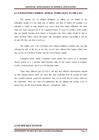 ARTIFICIAL INTELLIGENCE IN DEFENCE APPLICATION
DEPARTMENT OF E&CE KCT ENGG COLLEGE KALABURAGI Page 24
6.1 UNMANNED COMBAT AERIAL VEHICLE(UCAV OR UAV)
The modern use of artificial intelligence in military are not limited to the
battlefields though it is not small part of military. one field of studies for example is to
automate a vehicle in long distance way across many land shapes difficulties. the other
study that been expected not to be completed before 25 years is to build a robot soldier
that can identify Enemies from friends or bystanders this robot soldier should be able to
make decisions follow orders kill targets and accomplish missions successfully it will not
be used Till they sure that it can do so.
The military gets a lot of benefits from artificial intelligence machine they can help
reducing the risk of life loss in war they can do more efficient than regular soldiers also
they are less in cost about 10 times then the cost of human soldiers
Unmanned aerial vehicle Unmanned aerial vehicle also known as a unmanned
aircraft system us is a machine which functions either by the remote control of navigator
or pilot or autonomously that is as a self directing entity
There many different type of UAV’s and they have different characteristics depend
on their making purpose there are some that must controlled from the ground but other
have complex dynamic system for automation. They can be used also for attacks which are
the exploration. There are some civil applications like fire fighting and security work. In
general they use the used in boring directory or dangerous works.
6.2 IN ROCKET SYSTEM
 