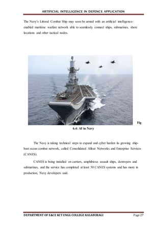 ARTIFICIAL INTELLIGENCE IN DEFENCE APPLICATION
DEPARTMENT OF E&CE KCT ENGG COLLEGE KALABURAGI Page 27
The Navy’s Littoral Combat Ship may soon be armed with an artificial intelligence-
enabled maritime warfare network able to seamlessly connect ships, submarines, shore
locations and other tactical nodes.
Fig
6.4: AI in Navy
The Navy is taking technical steps to expand and cyber harden its growing ship-
bast ocean combat network, called Consolidated Afloat Networks and Enterprise Services
(CANES).
CANES is being installed on carriers, amphibious assault ships, destroyers and
submarines, and the service has completed at least 50 CANES systems and has more in
production, Navy developers said.
 