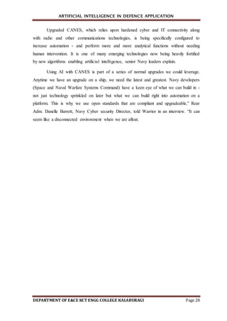 ARTIFICIAL INTELLIGENCE IN DEFENCE APPLICATION
DEPARTMENT OF E&CE KCT ENGG COLLEGE KALABURAGI Page 28
Upgraded CANES, which relies upon hardened cyber and IT connectivity along
with radio and other communications technologies, is being specifically configured to
increase automation - and perform more and more analytical functions without needing
human intervention. It is one of many emerging technologies now being heavily fortified
by new algorithms enabling artificial intelligence, senior Navy leaders explain.
Using AI with CANES is part of a series of normal upgrades we could leverage.
Anytime we have an upgrade on a ship, we need the latest and greatest. Navy developers
(Space and Naval Warfare Systems Command) have a keen eye of what we can build in -
not just technology sprinkled on later but what we can build right into automation on a
platform. This is why we use open standards that are compliant and upgradeable,” Rear
Adm. Danelle Barrett, Navy Cyber security Director, told Warrior in an interview. “It can
seem like a disconnected environment when we are afloat.
 