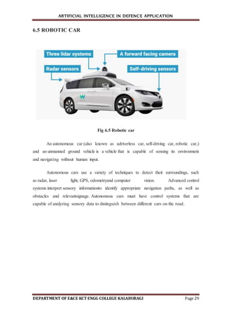 ARTIFICIAL INTELLIGENCE IN DEFENCE APPLICATION
DEPARTMENT OF E&CE KCT ENGG COLLEGE KALABURAGI Page 29
6.5 ROBOTIC CAR
Fig 6.5 Robotic car
An autonomous car (also known as adriverless car, self-driving car, robotic car,)
and an unmanned ground vehicle is a vehicle that is capable of sensing its environment
and navigating without human input.
Autonomous cars use a variety of techniques to detect their surroundings, such
as radar, laser light, GPS, odometryand computer vision. Advanced control
systems interpret sensory informationto identify appropriate navigation paths, as well as
obstacles and relevantsignage. Autonomous cars must have control systems that are
capable of analyzing sensory data to distinguish between different cars on the road.
 