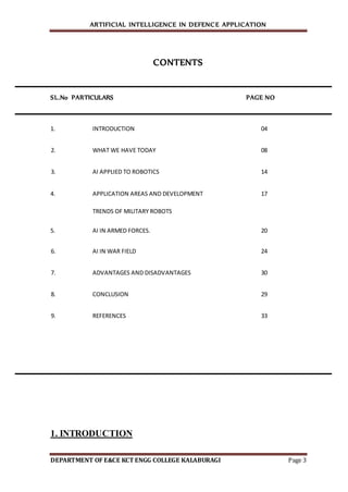 ARTIFICIAL INTELLIGENCE IN DEFENCE APPLICATION
DEPARTMENT OF E&CE KCT ENGG COLLEGE KALABURAGI Page 3
CONTENTS
SL.No PARTICULARS PAGE NO
1. INTRODUCTION 04
2. WHAT WE HAVE TODAY 08
3. AI APPLIED TO ROBOTICS 14
4. APPLICATION AREAS AND DEVELOPMENT 17
TRENDS OF MILITARY ROBOTS
5. AI IN ARMED FORCES. 20
6. AI IN WAR FIELD 24
7. ADVANTAGES AND DISADVANTAGES 30
8. CONCLUSION 29
9. REFERENCES 33
1. INTRODUCTION
 