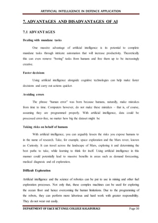 ARTIFICIAL INTELLIGENCE IN DEFENCE APPLICATION
DEPARTMENT OF E&CE KCT ENGG COLLEGE KALABURAGI Page 30
7. ADVANTAGES AND DISADVANTAGES OF AI
7.1 ADVANTAGES
Dealing with mundane tasks
One massive advantage of artificial intelligence is its potential to complete
mundane tasks through intricate automation that will increase productivity. Theoretically
this can even remove “boring” tasks from humans and free them up to be increasingly
creative.
Faster decisions
Using artificial intelligence alongside cognitive technologies can help make faster
decisions and carry out actions quicker.
Avoiding errors
The phrase “human error” was born because humans, naturally, make mistakes
from time to time. Computers however, do not make these mistakes – that is, of course,
assuming they are programmed properly. With artificial intelligence, data could be
processed error-free, no matter how big the dataset might be
Taking risks on behalf of humans
With artificial intelligence, you can arguably lessen the risks you expose humans to
in the name of research. Take, for example, space exploration and the Mars rover, known
as Curiosity. It can travel across the landscape of Mars, exploring it and determining the
best paths to take, while learning to think for itself. Using artificial intelligence in this
manner could potentially lead to massive benefits in areas such as demand forecasting,
medical diagnosis and oil exploration.
Difficult Exploration
Artificial intelligence and the science of robotics can be put to use in mining and other fuel
exploration processes. Not only that, these complex machines can be used for exploring
the ocean floor and hence overcoming the human limitations. Due to the programming of
the robots, they can perform more laborious and hard work with greater responsibility.
They do not wear out easily.
 