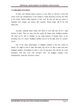 ARTIFICIAL INTELLIGENCE IN DEFENCE APPLICATION
DEPARTMENT OF E&CE KCT ENGG COLLEGE KALABURAGI Page 31
7.2 DISADVANTAGES
If robots start replacing human resources in every field, we will have to deal with
serious issues like unemployment in turn leading to mental depression, poverty and crime
in the society. Human beings deprived of their work life may not find any means to
channelize their energies and harness their expertise. Human beings will be left with
empty time.
Secondly, replacing human beings with robots in every field may not be a right
decision to make. There are many jobs that require the human touch. Intelligent machines
will surely not be able to substitute for the caring behavior of hospital nurses or the
promising voice of a doctor. Intelligent machines may not be the right choice for customer
service.
One of the major disadvantages of intelligent machines is that they cannot be
'human'. We might be able to make them think. But will we be able to make them feel?
Intelligent machines will definitely be able to work for long hours. But will they do it with
dedication? Will they work with devotion? How will intelligent machines work
wholeheartedly when they don't have a heart?
 
