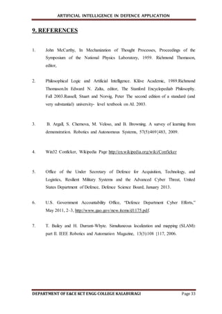 ARTIFICIAL INTELLIGENCE IN DEFENCE APPLICATION
DEPARTMENT OF E&CE KCT ENGG COLLEGE KALABURAGI Page 33
9. REFERENCES
1. John McCarthy, In Mechanization of Thought Processes, Proceedings of the
Symposium of the National Physics Laboratory, 1959. Richmond Thomason,
editor,
2. Philosophical Logic and Artificial Intelligence. Klüve Academic, 1989.Richmond
Thomason.In Edward N. Zalta, editor, The Stanford Encyclopediab Philosophy.
Fall 2003.Russell, Stuart and Norvig, Peter The second edition of a standard (and
very substantial) university- level textbook on AI. 2003.
3. B. Argall, S. Chernova, M. Veloso, and B. Browning. A survey of learning from
demonstration. Robotics and Autonomous Systems, 57(5):469{483, 2009.
4. Win32 Conficker, Wikipedia Page http://en.wikipedia.org/wiki/Conficker
5. Office of the Under Secretary of Defence for Acquisition, Technology, and
Logistics, Resilient Military Systems and the Advanced Cyber Threat, United
States Department of Defence, Defence Science Board, January 2013.
6. U.S. Government Accountability Office, “Defence Department Cyber Efforts,”
May 2011, 2–3, http://www.gao.gov/new.items/d1175.pdf.
7. T. Bailey and H. Durrant-Whyte. Simultaneous localization and mapping (SLAM):
part II. IEEE Robotics and Automation Magazine, 13(3):108 {117, 2006.
 