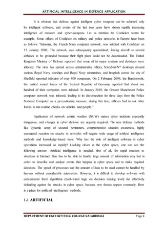 ARTIFICIAL INTELLIGENCE IN DEFENCE APPLICATION
DEPARTMENT OF E&CE KCT ENGG COLLEGE KALABURAGI Page 4
It is obvious that defense against intelligent cyber weapons can be achieved only
by intelligent software, and events of the last two years have shown rapidly increasing
intelligence of malware and cyber-weapons. Let us mention the Conficker worm for
example. Some effects of Conficker on military and police networks in Europe have been
as follows: “Intramar, the French Navy computer network, was infected with Conficker on
15 January 2009. The network was subsequently quarantined, forcing aircraft at several
airbases to be grounded because their flight plans could not be downloaded. The United
Kingdom Ministry of Defense reported that some of its major systems and desktops were
infected. The virus has spread across administrative offices, NavyStar/N* desktops aboard
various Royal Navy warships and Royal Navy submarines, and hospitals across the city of
Sheffield reported infection of over 800 computers. On 2 February 2009, the Bundeswehr,
the unified armed forces of the Federal Republic of Germany reported that about one
hundred of their computers were infected. In January 2010, the Greater Manchester Police
computer network was infected, leading to its disconnection for three days from the Police
National Computer as a precautionary measure; during that time, officers had to ask other
forces to run routine checks on vehicles and people.”
Application of network centric warfare (NCW) makes cyber incidents especially
dangerous, and changes in cyber defense are urgently required. The new defense methods
like dynamic setup of secured perimeters, comprehensive situation awareness, highly
automated reaction on attacks in networks will require wide usage of artificial intelligence
methods and knowledge-based tools. Why has the role of intelligent software in cyber
operations increased so rapidly? Looking closer at the cyber space, one can see the
following answer. Artificial intelligence is needed, first of all, for rapid reaction to
situations in Internet. One has to be able to handle large amount of information very fast in
order to describe and analyze events that happen in cyber space and to make required
decisions. The speed of processes and the amount of data to be used cannot be handled by
humans without considerable automation. However, it is difficult to develop software with
conventional fixed algorithms (hard-wired logic on decision making level) for effectively
defending against the attacks in cyber space, because new threats appear constantly. Here
is a place for artificial intelligence methods.
1.1 ARTIFICIAL
 
