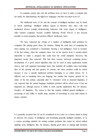 ARTIFICIAL INTELLIGENCE IN DEFENCE APPLICATION
DEPARTMENT OF E&CE KCT ENGG COLLEGE KALABURAGI Page 6
In computer science they also the problems bcoz we have to make a computer that
are satisfy for understanding the high-level languages and that was taken to be A.I.
The intellectual roots of AI, and the concept of intelligent machines, may be found
in Greek mythology. Intelligent artifacts appear in literature since then, with real
mechanical devices actually demonstrating behaviour with some degree of intelligence.
After modern computers became available following World War-II, it has become
possible to create programs that perform difficult intellectual tasks.
We have witnessed the solving of a number of intelligently hard problems by
computers like playing good chess, for instance. During the early days of computing the
chess playing was considered a benchmark showing a real intelligence. Even in seventies
of the last century, when the computer chess was on the masters level, it seemed almost
impossible to make a program that could beat the world champion. However, this
happened sooner than expected. This had three reasons: increased computing power,
development of a good search algorithm (that can be used in many applications beside
chess,), and well organized knowledge bases that included all available chess knowledge
(first of all, opening and end games). In essence, the chess problem could be solved
because it was a specific intellectual problem belonging to so called narrow AI. A
different case is translating from one language into another that requires general AI. In
sixties of the last century, especially after N. Chomski’s work in structural linguistics, it
was expected that the natural language translation problem will be solved soon. It has not
happened yet, although success is visible in some specific applications like, for instance,
Google’s AI linguistics. The reason is that this requires artificial general intelligence --
possessing of and ability to handle large amounts of knowledge in every field related to
human activities.
It is generally accepted that AI can be considered in two ways: as a science aimed at trying
to discover the essence of intelligence and developing generally intelligent machines, or as
a science providing methods for solving complex problems that cannot be solved without
applying some intelligence like, for instance, playing good chess or making right decisions
 