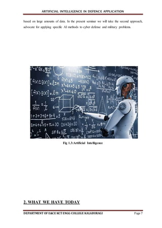 ARTIFICIAL INTELLIGENCE IN DEFENCE APPLICATION
DEPARTMENT OF E&CE KCT ENGG COLLEGE KALABURAGI Page 7
based on large amounts of data. In the present seminar we will take the second approach,
advocate for applying specific AI methods to cyber defense and military problems.
Fig 1.3:Artificial Intelligence
2. WHAT WE HAVE TODAY
 