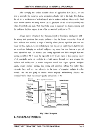 ARTIFICIAL INTELLIGENCE IN DEFENCE APPLICATION
DEPARTMENT OF E&CE KCT ENGG COLLEGE KALABURAGI Page 8
After surveying the seminar available about AI applications in CD&MA, we are
able to conclude that numerous useful applications already exist in this field. They belong,
first of all, to applications of artificial neural nets in perimeter defense. On the other hand
it has become obvious that many more CD&MA problems can be solved successfully only
when AI methods are used. Wide knowledge usage is necessary in decision making, and
the intelligent decision support is one of the yet unsolved problems in CD.
A large number of methods have been developed in the artificial intelligence field
for solving hard problems that require intelligence from the human perspective. Some of
these methods have reached a stage of maturity where precise algorithms exist that are
based on these methods. Some methods have even become so widely known that they are
not considered belonging to artificial intelligence any more, but have become a part of
some application area, for instance, data mining algorithms that have emerged from the
learning subfield of AI. It would be impossible to try to give more or less complete survey
of all practically useful AI methods in a brief survey. Instead, we have grouped the
methods and architectures in several categories: neural nets, expert systems, intelligent
agents, search, machine learning, data mining and constraint solving. We outline these
categories here, and we give references to the usage of respective methods in cyber
defense. We are not going to discuss natural language understanding, robotics and
computer vision which we consider specific applications of AI.
Fig 2:Block Diagram
2.1 NEURAL NETWORKS
 