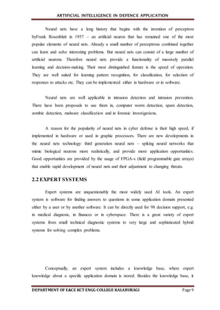 ARTIFICIAL INTELLIGENCE IN DEFENCE APPLICATION
DEPARTMENT OF E&CE KCT ENGG COLLEGE KALABURAGI Page 9
Neural nets have a long history that begins with the invention of perceptron
byFrank Rosenblatt in 1957 – an artificial neuron that has remained one of the most
popular elements of neural nets. Already a small number of perceptrons combined together
can learn and solve interesting problems. But neural nets can consist of a large number of
artificial neurons. Therefore neural nets provide a functionality of massively parallel
learning and decision-making. Their most distinguished feature is the speed of operation.
They are well suited for learning pattern recognition, for classification, for selection of
responses to attacks etc. They can be implemented either in hardware or in software.
Neural nets are well applicable in intrusion detection and intrusion prevention.
There have been proposals to use them in, computer worm detection, spam detection,
zombie detection, malware classification and in forensic investigations.
A reason for the popularity of neural nets in cyber defense is their high speed, if
implemented in hardware or used in graphic processors. There are new developments in
the neural nets technology: third generation neural nets – spiking neural networks that
mimic biological neurons more realistically, and provide more application opportunities.
Good opportunities are provided by the usage of FPGA-s (field programmable gate arrays)
that enable rapid development of neural nets and their adjustment to changing threats.
2.2 EXPERT SYSTEMS
Expert systems are unquestionably the most widely used AI tools. An expert
system is software for finding answers to questions in some application domain presented
either by a user or by another software. It can be directly used for 98 decision support, e.g.
in medical diagnosis, in finances or in cyberspace. There is a great variety of expert
systems from small technical diagnostic systems to very large and sophisticated hybrid
systems for solving complex problems.
Conceptually, an expert system includes a knowledge base, where expert
knowledge about a specific application domain is stored. Besides the knowledge base, it
 