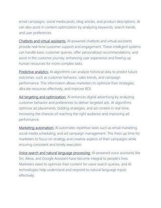 email campaigns, social media posts, blog articles, and product descriptions. AI
can also assist in content optimization by analyzing keywords, search trends,
and user preferences.
Chatbots and virtual assistants: AI-powered chatbots and virtual assistants
provide real-time customer support and engagement. These intelligent systems
can handle basic customer queries, offer personalized recommendations, and
assist in the customer journey, enhancing user experience and freeing up
human resources for more complex tasks.
Predictive analytics: AI algorithms can analyze historical data to predict future
outcomes, such as customer behavior, sales trends, and campaign
performance. This information allows marketers to optimize their strategies,
allocate resources effectively, and improve ROI.
Ad targeting and optimization: AI enhances digital advertising by analyzing
customer behavior and preferences to deliver targeted ads. AI algorithms
optimize ad placements, bidding strategies, and ad content in real-time,
increasing the chances of reaching the right audience and improving ad
performance.
Marketing automation: AI automates repetitive tasks such as email marketing,
social media scheduling, and ad campaign management. This frees up time for
marketers to focus on strategy and creative aspects of their campaigns while
ensuring consistent and timely execution.
Voice search and natural language processing: AI-powered voice assistants like
Siri, Alexa, and Google Assistant have become integral to people's lives.
Marketers need to optimize their content for voice search queries, and AI
technologies help understand and respond to natural language inputs
effectively.
 