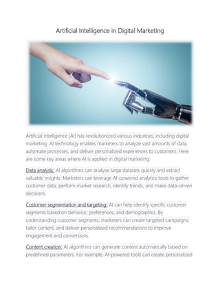 Artificial Intelligence in Digital Marketing
Artificial intelligence (AI) has revolutionized various industries, including digital
marketing. AI technology enables marketers to analyze vast amounts of data,
automate processes, and deliver personalized experiences to customers. Here
are some key areas where AI is applied in digital marketing:
Data analysis: AI algorithms can analyze large datasets quickly and extract
valuable insights. Marketers can leverage AI-powered analytics tools to gather
customer data, perform market research, identify trends, and make data-driven
decisions.
Customer segmentation and targeting: AI can help identify specific customer
segments based on behavior, preferences, and demographics. By
understanding customer segments, marketers can create targeted campaigns,
tailor content, and deliver personalized recommendations to improve
engagement and conversions.
Content creation: AI algorithms can generate content automatically based on
predefined parameters. For example, AI-powered tools can create personalized
 