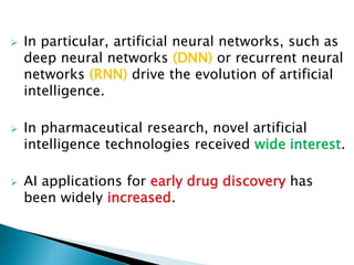  In particular, artificial neural networks, such as
deep neural networks (DNN) or recurrent neural
networks (RNN) drive the evolution of artificial
intelligence.
 In pharmaceutical research, novel artificial
intelligence technologies received wide interest.
 AI applications for early drug discovery has
been widely increased.
 