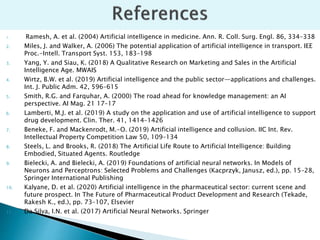 1. Ramesh, A. et al. (2004) Artificial intelligence in medicine. Ann. R. Coll. Surg. Engl. 86, 334–338
2. Miles, J. and Walker, A. (2006) The potential application of artificial intelligence in transport. IEE
Proc.-Intell. Transport Syst. 153, 183–198
3. Yang, Y. and Siau, K. (2018) A Qualitative Research on Marketing and Sales in the Artificial
Intelligence Age. MWAIS
4. Wirtz, B.W. et al. (2019) Artificial intelligence and the public sector—applications and challenges.
Int. J. Public Adm. 42, 596–615
5. Smith, R.G. and Farquhar, A. (2000) The road ahead for knowledge management: an AI
perspective. AI Mag. 21 17–17
6. Lamberti, M.J. et al. (2019) A study on the application and use of artificial intelligence to support
drug development. Clin. Ther. 41, 1414–1426
7. Beneke, F. and Mackenrodt, M.-O. (2019) Artificial intelligence and collusion. IIC Int. Rev.
Intellectual Property Competition Law 50, 109–134
8. Steels, L. and Brooks, R. (2018) The Artificial Life Route to Artificial Intelligence: Building
Embodied, Situated Agents. Routledge
9. Bielecki, A. and Bielecki, A. (2019) Foundations of artificial neural networks. In Models of
Neurons and Perceptrons: Selected Problems and Challenges (Kacprzyk, Janusz, ed.), pp. 15–28,
Springer International Publishing
10. Kalyane, D. et al. (2020) Artificial intelligence in the pharmaceutical sector: current scene and
future prospect. In The Future of Pharmaceutical Product Development and Research (Tekade,
Rakesh K., ed.), pp. 73–107, Elsevier
11. Da Silva, I.N. et al. (2017) Artificial Neural Networks. Springer
 