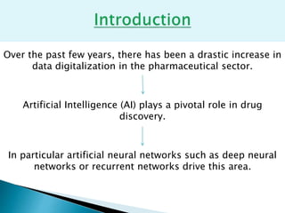 Over the past few years, there has been a drastic increase in
data digitalization in the pharmaceutical sector.
Artificial Intelligence (AI) plays a pivotal role in drug
discovery.
In particular artificial neural networks such as deep neural
networks or recurrent networks drive this area.
 