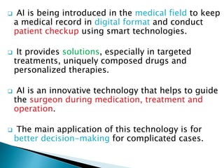  AI is being introduced in the medical field to keep
a medical record in digital format and conduct
patient checkup using smart technologies.
 It provides solutions, especially in targeted
treatments, uniquely composed drugs and
personalized therapies.
 AI is an innovative technology that helps to guide
the surgeon during medication, treatment and
operation.
 The main application of this technology is for
better decision-making for complicated cases.
 
