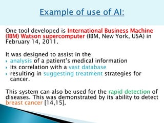 One tool developed is International Business Machine
(IBM) Watson supercomputer (IBM, New York, USA) in
February 14, 2011.
It was designed to assist in the
 analysis of a patient’s medical information
 its correlation with a vast database
 resulting in suggesting treatment strategies for
cancer.
This system can also be used for the rapid detection of
diseases. This was demonstrated by its ability to detect
breast cancer [14,15].
 