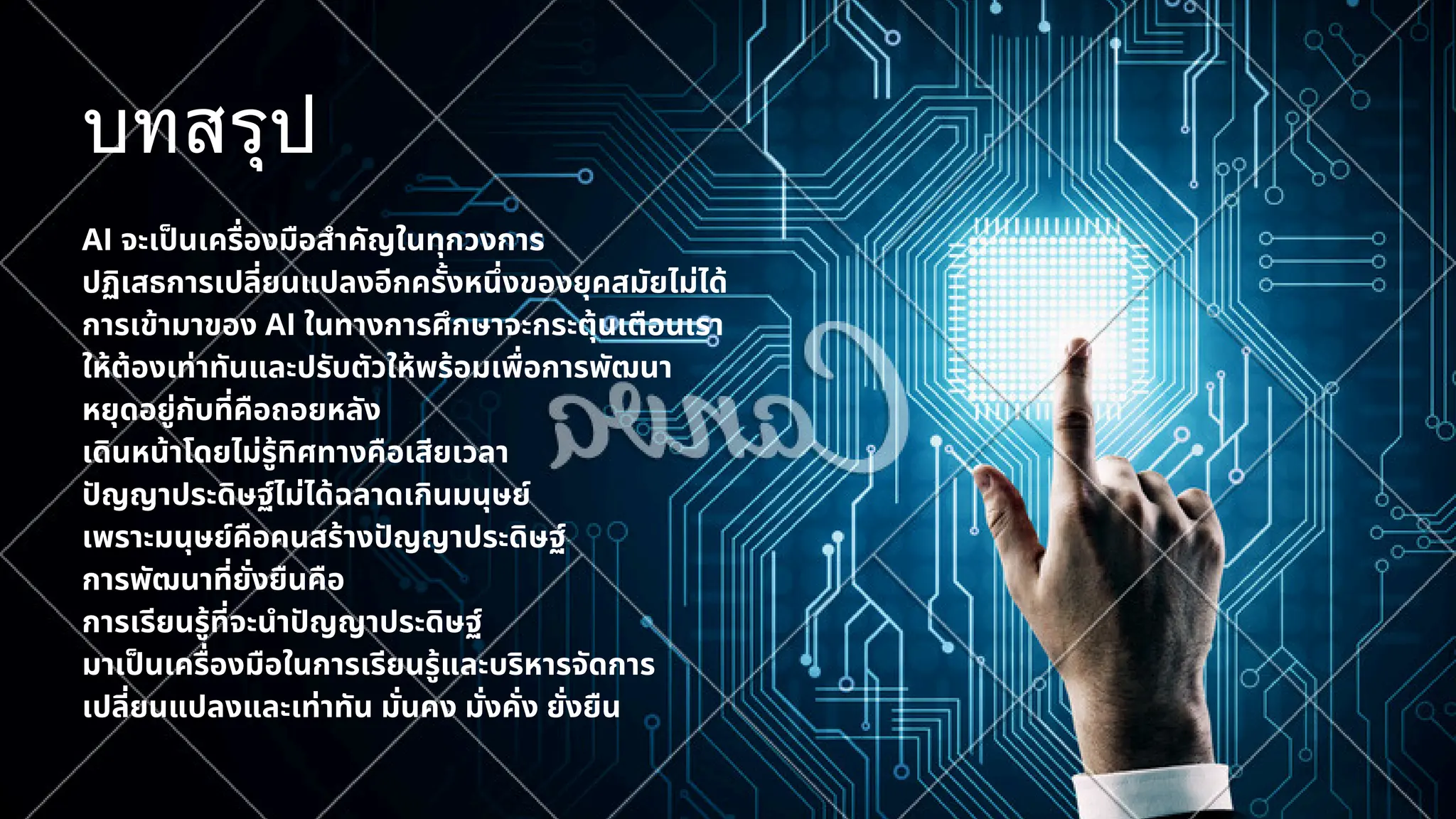 บทสรุป
AI จะเป็นเครื่องมือสำคัญในทุกวงการ
ปฏิเสธการเปลี่ยนแปลงอีกครั้งหนึ่งของยุคสมัยไม่ได้
การเข้ามาของ AI ในทางการศึกษาจะกระตุ้นเตือนเรา
ให้ต้องเท่าทันและปรับตัวให้พร้อมเพื่อการพัฒนา
หยุดอยู่กับที่คือถอยหลัง
เดินหน้าโดยไม่รู้ทิศทางคือเสียเวลา
ปัญญาประดิษฐ์ไม่ได้ฉลาดเกินมนุษย์
เพราะมนุษย์คือคนสร้างปัญญาประดิษฐ์
การพัฒนาที่ยั่งยืนคือ
การเรียนรู้ที่จะนำปัญญาประดิษฐ์
มาเป็นเครื่องมือในการเรียนรู้และบริหารจัดการ
เปลี่ยนแปลงและเท่าทัน มั่นคง มั่งคั่ง ยั่งยืน
 