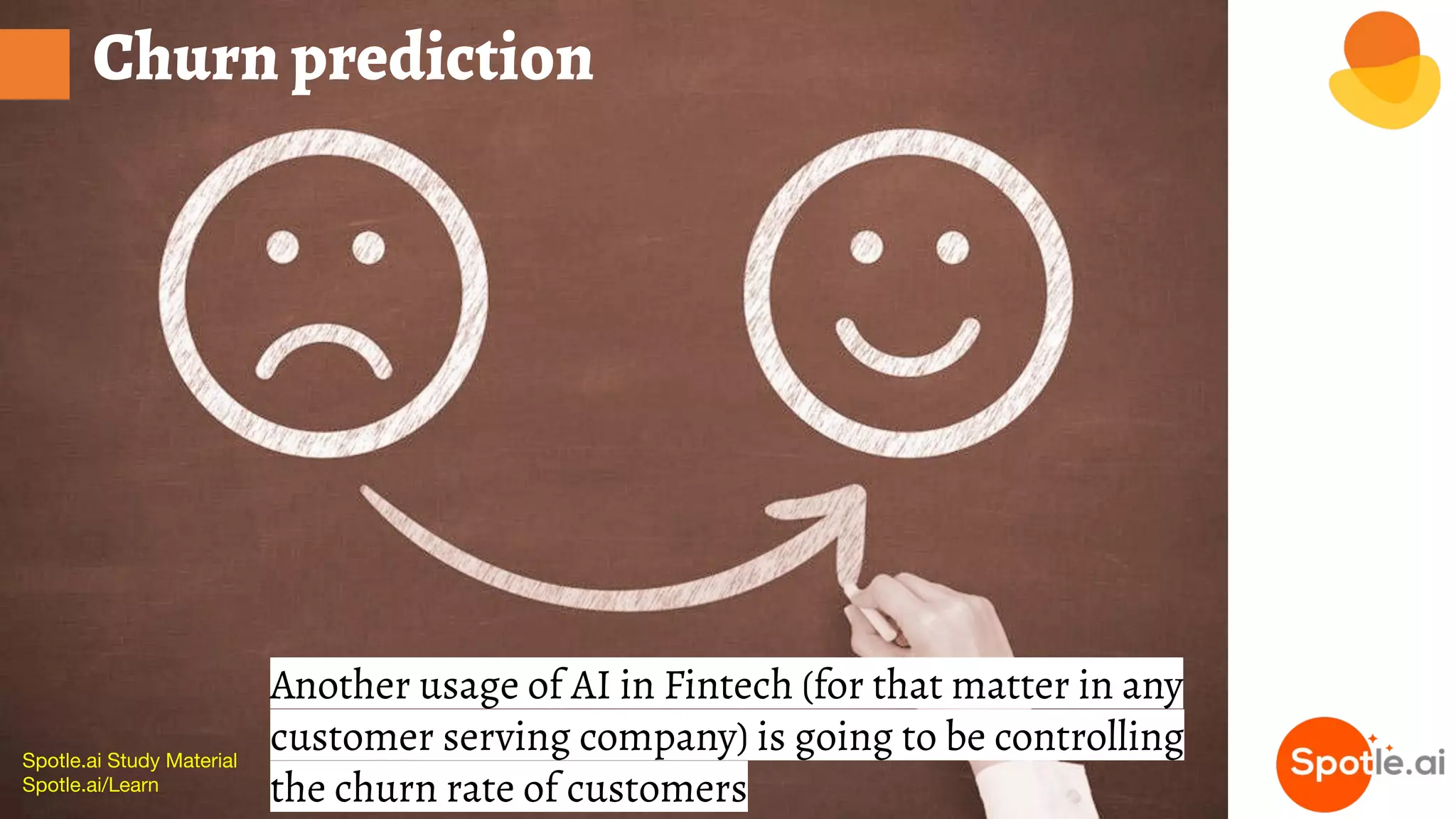 Spotle.ai Study Material
Spotle.ai/Learn
Churn prediction
Another usage of AI in Fintech (for that matter in any
customer serving company) is going to be controlling
the churn rate of customers
 