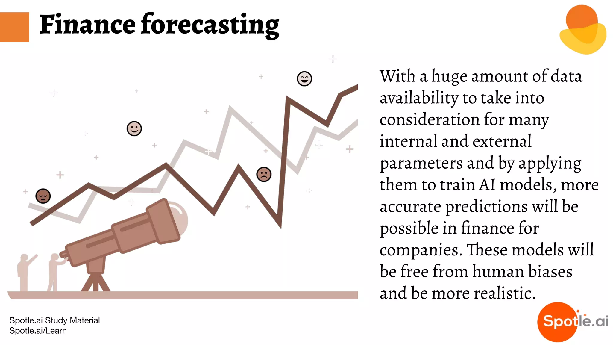Spotle.ai Study Material
Spotle.ai/Learn
Finance forecasting
With a huge amount of data
availability to take into
consideration for many
internal and external
parameters and by applying
them to train AI models, more
accurate predictions will be
possible in ﬁnance for
companies. These models will
be free from human biases
and be more realistic.
 