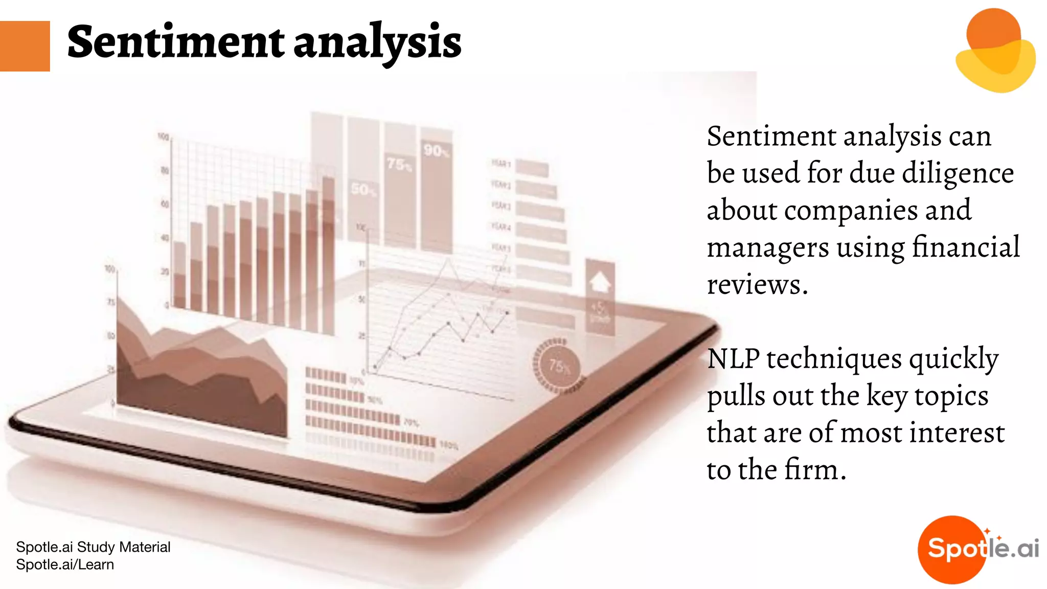 Spotle.ai Study Material
Spotle.ai/Learn
Sentiment analysis
Sentiment analysis can
be used for due diligence
about companies and
managers using ﬁnancial
reviews.
NLP techniques quickly
pulls out the key topics
that are of most interest
to the ﬁrm.
 
