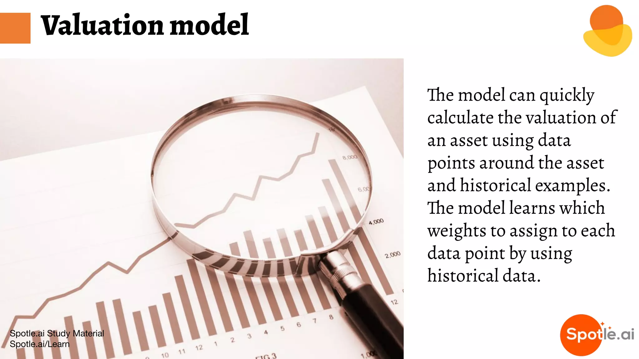Spotle.ai Study Material
Spotle.ai/Learn
Valuation model
The model can quickly
calculate the valuation of
an asset using data
points around the asset
and historical examples.
The model learns which
weights to assign to each
data point by using
historical data.
 