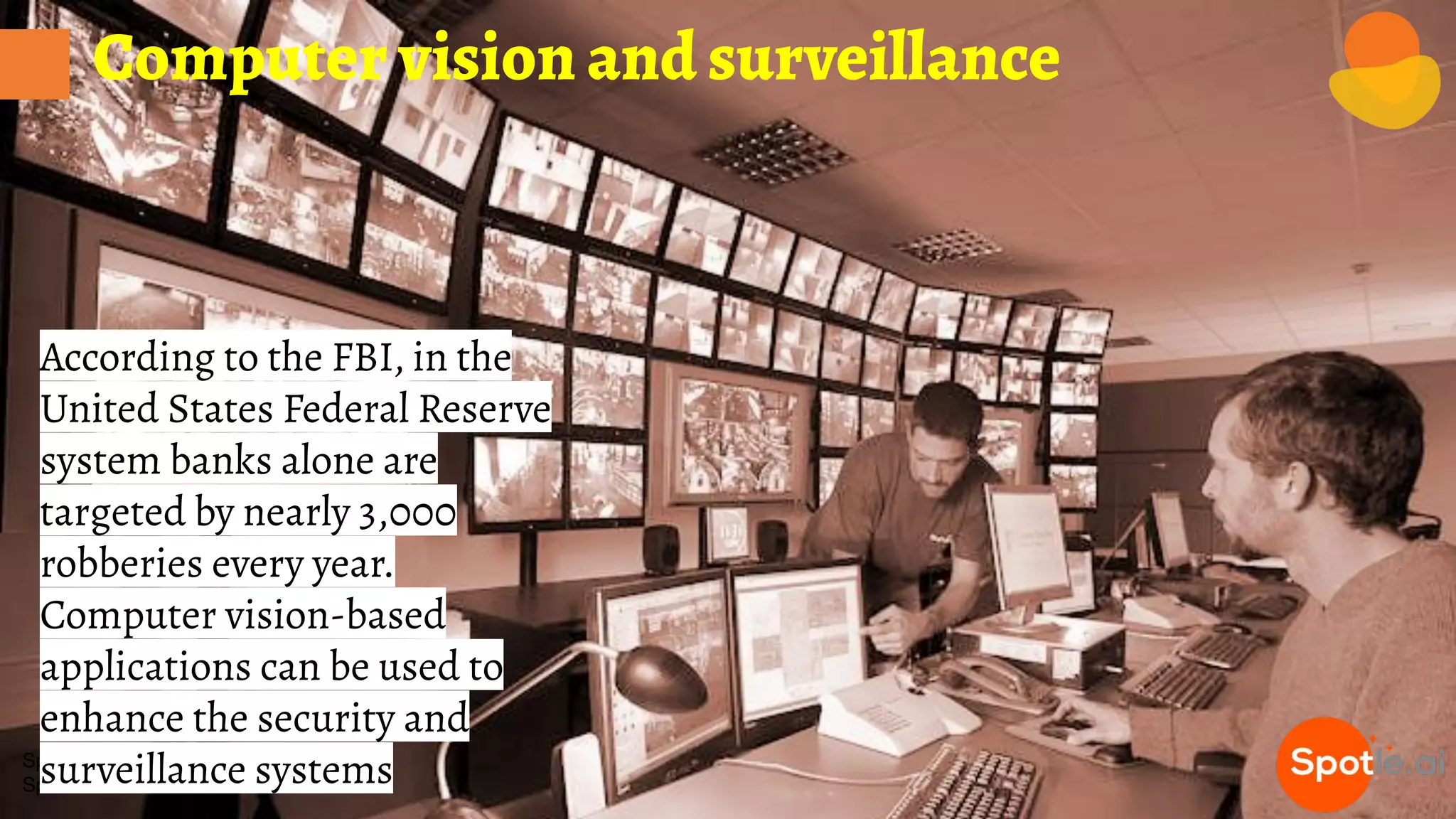 Spotle.ai Study Material
Spotle.ai/Learn
Computer vision and surveillance
According to the FBI, in the
United States Federal Reserve
system banks alone are
targeted by nearly 3,000
robberies every year.
Computer vision-based
applications can be used to
enhance the security and
surveillance systems
 