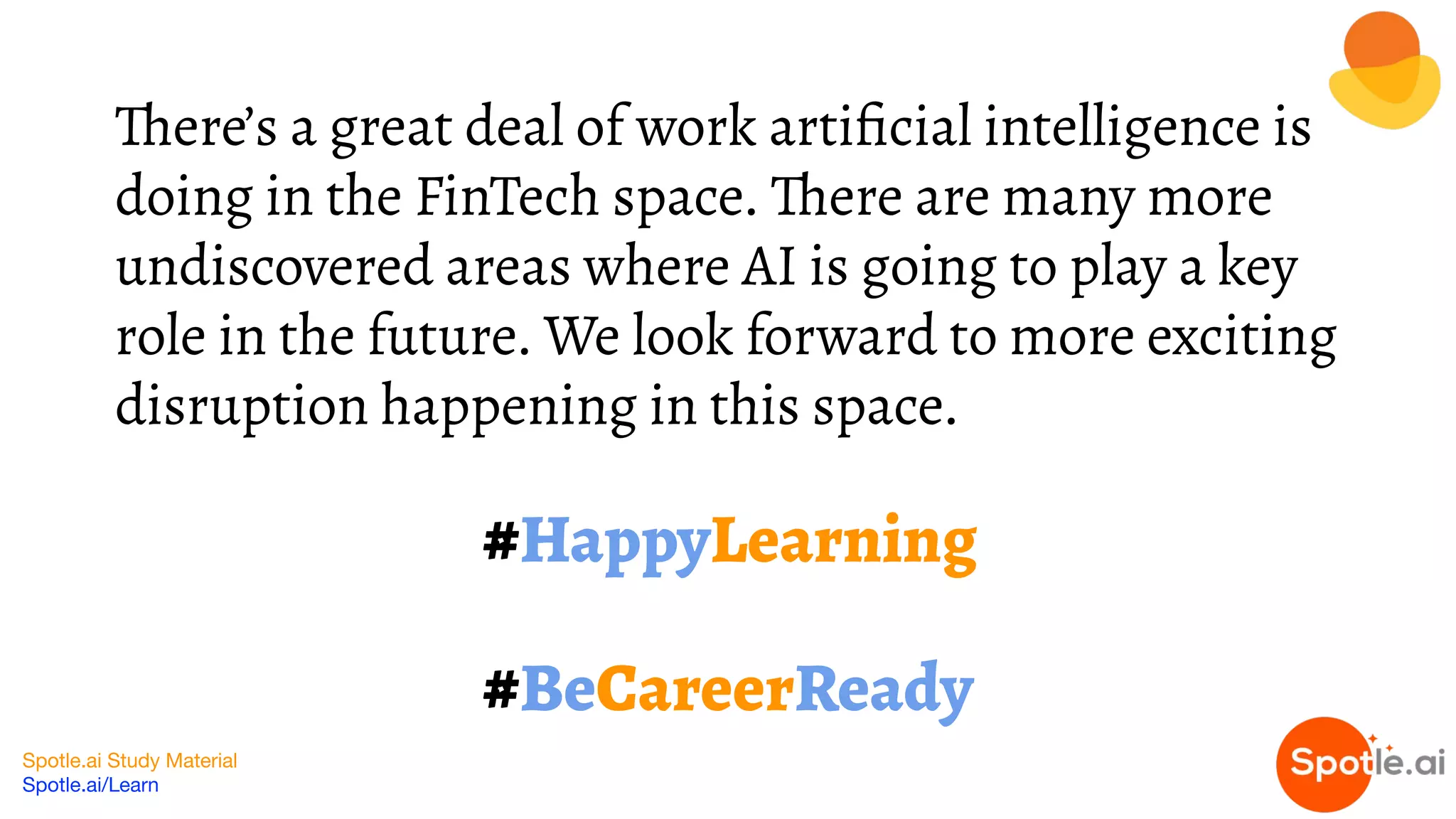 Spotle.ai Study Material
Spotle.ai/Learn
#HappyLearning
#BeCareerReady
There’s a great deal of work artiﬁcial intelligence is
doing in the FinTech space. There are many more
undiscovered areas where AI is going to play a key
role in the future. We look forward to more exciting
disruption happening in this space.
 