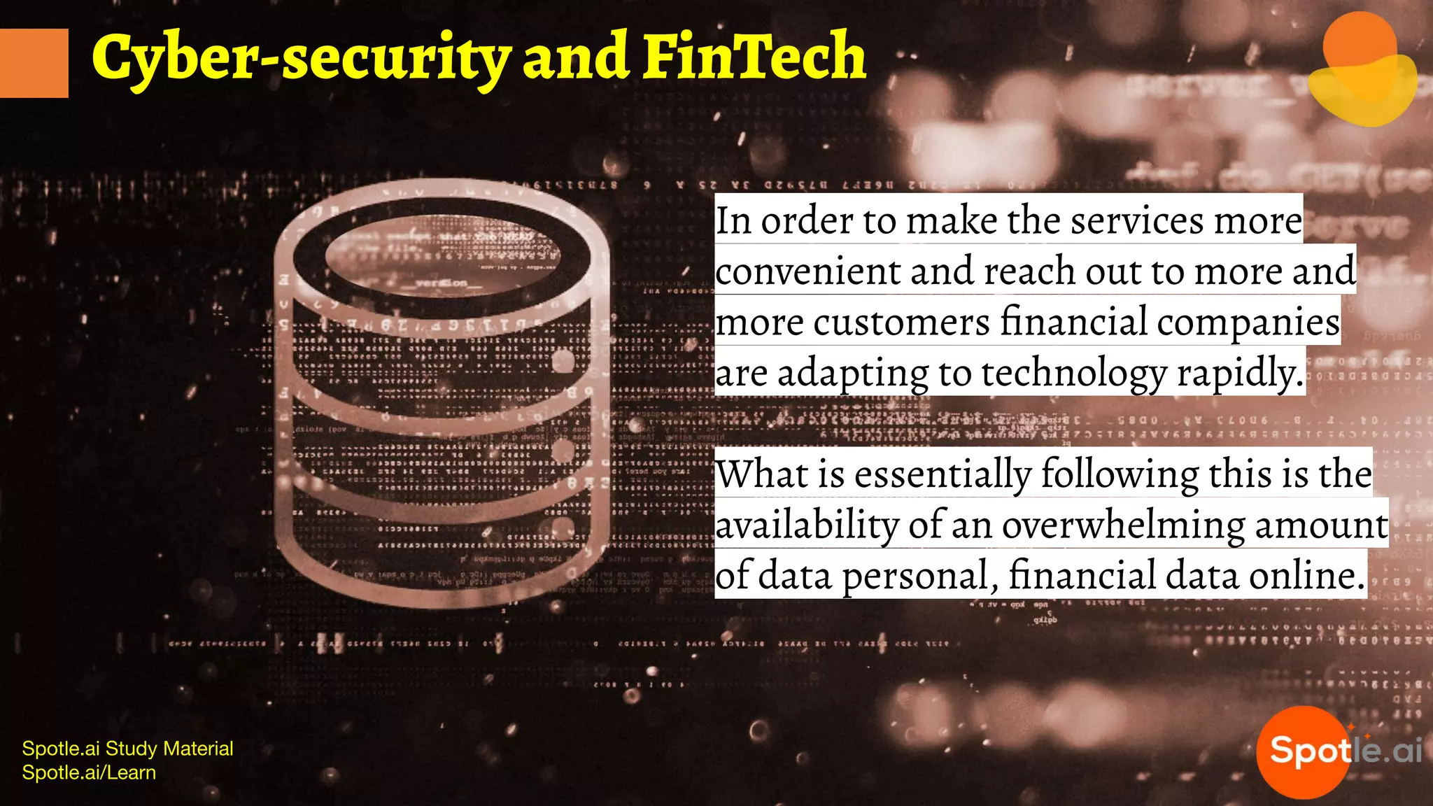 Spotle.ai Study Material
Spotle.ai/Learn
Cyber-security and FinTech
In order to make the services more
convenient and reach out to more and
more customers ﬁnancial companies
are adapting to technology rapidly.
What is essentially following this is the
availability of an overwhelming amount
of data personal, ﬁnancial data online.
 