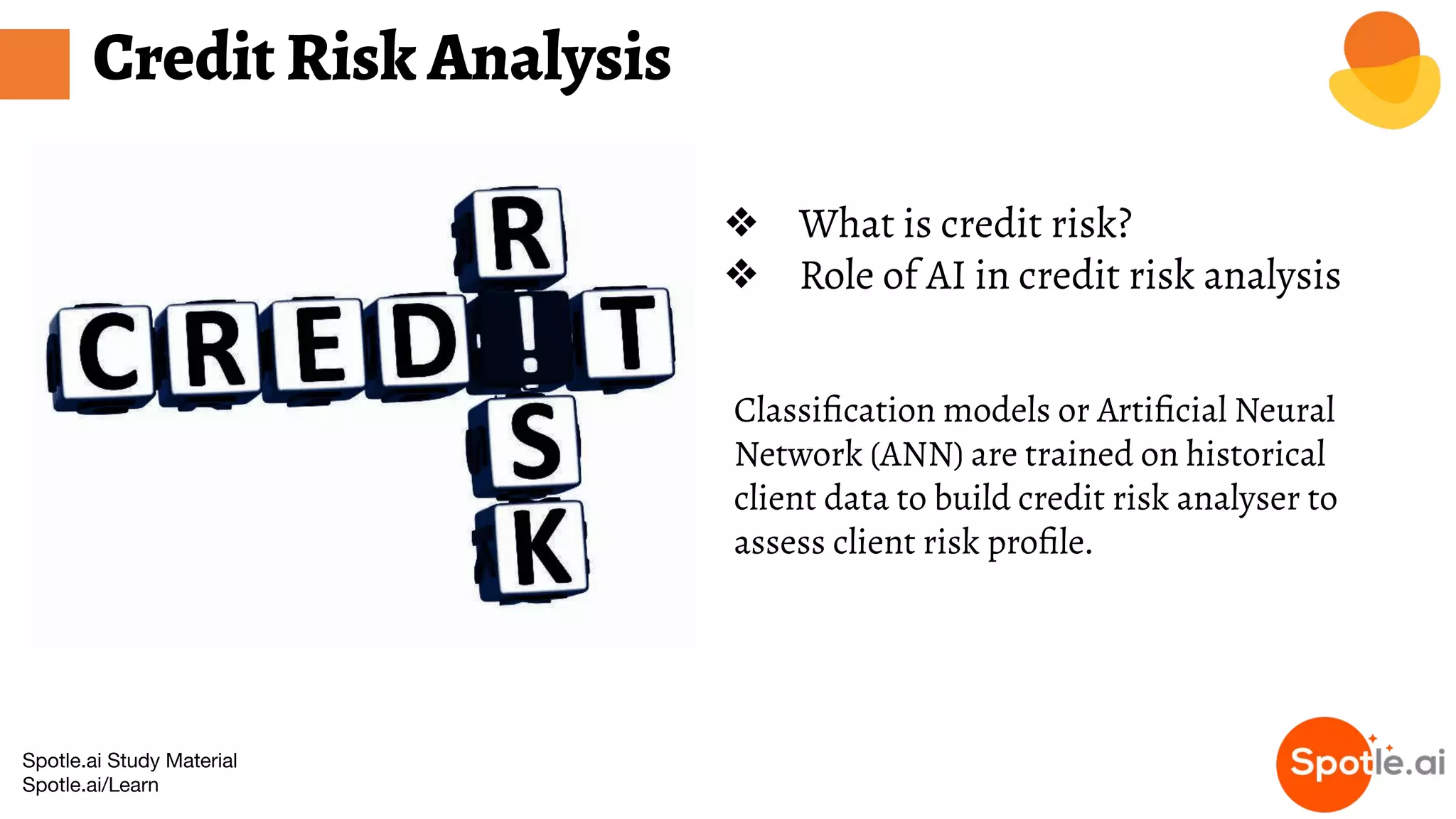 Spotle.ai Study Material
Spotle.ai/Learn
Credit Risk Analysis
❖ What is credit risk?
❖ Role of AI in credit risk analysis
Classiﬁcation models or Artiﬁcial Neural
Network (ANN) are trained on historical
client data to build credit risk analyser to
assess client risk proﬁle.
 