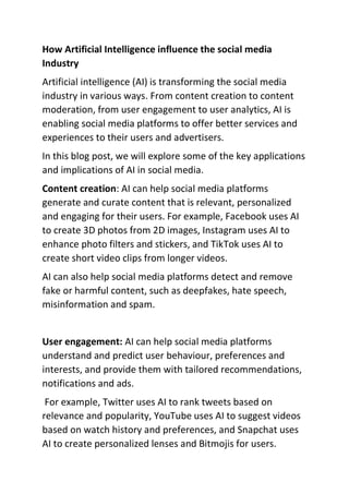 How Artificial Intelligence influence the social media
Industry
Artificial intelligence (AI) is transforming the social media
industry in various ways. From content creation to content
moderation, from user engagement to user analytics, AI is
enabling social media platforms to offer better services and
experiences to their users and advertisers.
In this blog post, we will explore some of the key applications
and implications of AI in social media.
Content creation: AI can help social media platforms
generate and curate content that is relevant, personalized
and engaging for their users. For example, Facebook uses AI
to create 3D photos from 2D images, Instagram uses AI to
enhance photo filters and stickers, and TikTok uses AI to
create short video clips from longer videos.
AI can also help social media platforms detect and remove
fake or harmful content, such as deepfakes, hate speech,
misinformation and spam.
User engagement: AI can help social media platforms
understand and predict user behaviour, preferences and
interests, and provide them with tailored recommendations,
notifications and ads.
For example, Twitter uses AI to rank tweets based on
relevance and popularity, YouTube uses AI to suggest videos
based on watch history and preferences, and Snapchat uses
AI to create personalized lenses and Bitmojis for users.
 