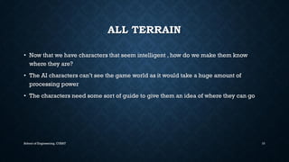 ALL TERRAIN•Now that we have characters that seem intelligent , how do we make them know where they are? •The AI characters can’t see the game world as it would take a huge amount of processing power•The characters need some sort of guide to give them an idea of where they can go 
School of Engineering, CUSAT 10 
 