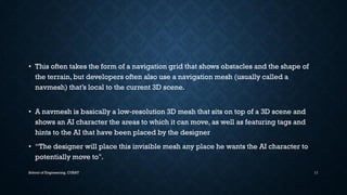 •This often takes the form of a navigation grid that shows obstacles and the shape of the terrain, but developers often also use a navigation mesh (usually called a navmesh) that’s local to the current 3D scene. 
•A navmeshis basically a low-resolution 3D mesh that sits on top of a 3D scene and shows an AI character the areas to which it can move, as well as featuring tags and hints to the AI that have been placed by the designer 
•“The designer will place this invisible mesh any place he wants the AI character to potentially move to". 
School of Engineering, CUSAT 11 
 