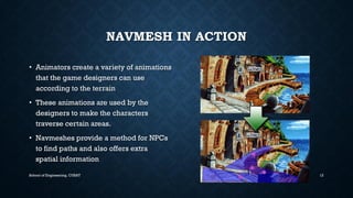 NAVMESHIN ACTION•Animators create a variety of animations that the game designers can use according to the terrain•These animations are used by the designers to make the characters traverse certain areas. •Navmeshesprovide a method for NPCs to find paths and also offers extra spatial information 
School of Engineering, CUSAT 12 
 