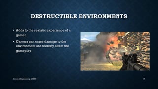 DESTRUCTIBLE ENVIRONMENTS•Adds to the realistic experience of a gamer•Gamers can cause damage to the environment and thereby affect the gameplay 
School of Engineering, CUSAT 15 
 