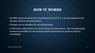 HOW IT WORKS•The NPCs keep checking their environments every 0.5 to 1 sec and respond to the changes using the planning system•Changes can be identified by using Navmeshes•ie: Whenever rigid bodies are removed from the environment , their corresponding outlines are identified in the navmeshand the characters are made to respond accordingly. 
School of Engineering, CUSAT 16 
 