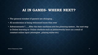 AI IN GAMES-WHERE NEXT? •The general mindsetof gamers are changing… •AI acceleration is being welcomed more than ever•Advancements ?......After the state machines and the planning system , the next step is Online learning ie: Online chatbotssuch as Jabberwackylearn as a result of constant online input.(strategies , playing styles etc) 
School of Engineering, CUSAT 17 
 