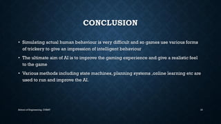 CONCLUSION•Simulating actual human behaviour is very difficult and so games use various forms of trickery to give an impression of intelligent behaviour•The ultimate aim of AI is to improve the gaming experience and give a realistic feel to the game•Various methods including state machines, planning systems ,online learning etcare used to run and improve the AI. 
School of Engineering, CUSAT 18 
 