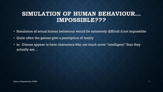 SIMULATION OF HUMAN BEHAVIOUR… IMPOSSIBLE??? •Simulation of actual human behaviour would be extremely difficult if not impossible•Quite often the games give a perception of reality•ie: Games appear to have characters who are much more “intelligent” than they actually are… 
School of Engineering, CUSAT 4 
 