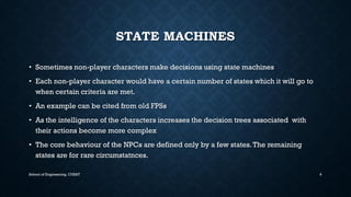 STATE MACHINES•Sometimes non-player characters make decisions using state machines•Each non-player character would have a certain number of states which it will go to when certain criteria are met. •An example can be cited from old FPSs •As the intelligence of the characters increases the decision trees associated with their actions become more complex•The core behaviour of the NPCs are defined only by a few states. The remaining states are for rare circumstatnces. 
School of Engineering, CUSAT 6 
 