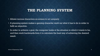 THE PLANNING SYSTEM•Allows various characters on-screen to act uniquely 
•Aplanning system makes a gaming character work out what it has to do in order to fulfil an objective. 
•In order to achieve a goal, the computer looks at the situation in which it wants to be, and then work backwards from it to calculate the best way of achieving the desired result. 
School of Engineering, CUSAT 8 
 