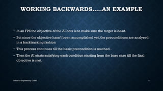 WORKING BACKWARDS…..AN EXAMPLE•In an FPS the objective of the AI bots is to make sure the target is dead. •But since the objective hasn’t been accomplished yet, the preconditions are analysedin a backtracking fashion•This process continues till the basic precondition is reached . •Then the AI starts satisfying each condition starting from the base case till the final objective is met. 
School of Engineering, CUSAT 9 
 