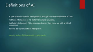 Definitions of AI
A year spent in artificial intelligence is enough to make one believe in God.
Artificial Intelligence is no match for natural stupidity.
Artificial Intelligence? I'll be impressed when they come up with artificial
CUNNING.
Robots do it with artificial intelligence.
sent by Adam Rifkin(adam@cs.caltech.edu)
 