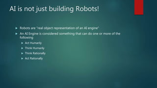 AI is not just building Robots!
 Robots are “real object representation of an AI engine”
 An AI Engine is considered something that can do one or more of the
following
 Act Humanly
 Think Humanly
 Think Rationally
 Act Rationally
 