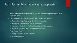 Act Humanly – The Turing Test Approach
 Intelligent behavior is the ability to achieve Human-like performance in all
cognitive tasks
 The system would need to possess the following capabilities:
 Natural Language Processing – Enable communication
 Knowledge Representation – Store information
 Automated Reasoning – Analyze information and draw solutions
 Machine Learning – Detect and extrapolate patterns
 Total Turing Test:
 Computer Vision – Perceive objects
 Robotics - Mobility
 