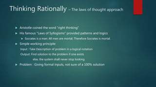 Thinking Rationally – The laws of thought approach
 Aristotle coined the word “right thinking”
 His famous “Laws of Syllogisms” provided patterns and logics
 Socrates is a man; All men are mortal; Therefore Socrates is mortal.
 Simple working principle:
Input : Take Description of problem in a logical notation
Output: Find solution to the problem if one exists
else, the system shall never stop looking
 Problem : Giving formal inputs, not sure of a 100% solution
 